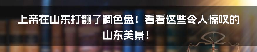 上帝在山东打翻了调色盘！看看这些令人惊叹的山东美景！