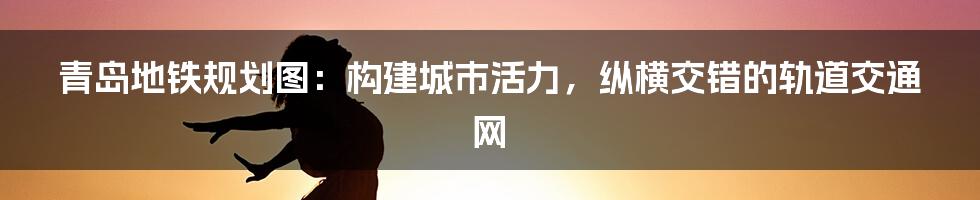 青岛地铁规划图：构建城市活力，纵横交错的轨道交通网