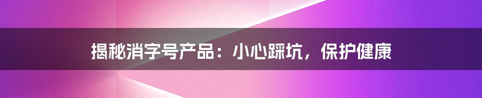 揭秘消字号产品：小心踩坑，保护健康