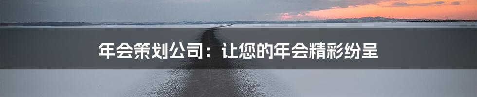 年会策划公司：让您的年会精彩纷呈