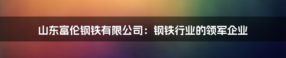 山东富伦钢铁有限公司：钢铁行业的领军企业