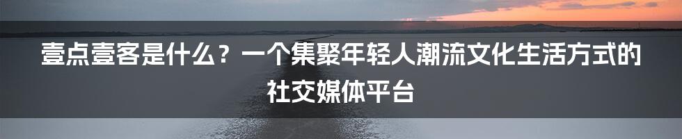 壹点壹客是什么？一个集聚年轻人潮流文化生活方式的社交媒体平台