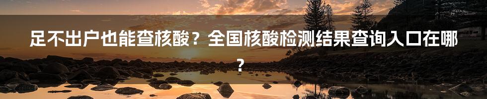 足不出户也能查核酸？全国核酸检测结果查询入口在哪？