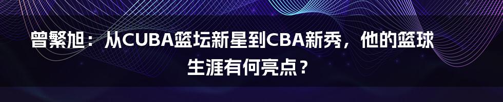 曾繁旭：从CUBA篮坛新星到CBA新秀，他的篮球生涯有何亮点？