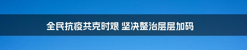 全民抗疫共克时艰 坚决整治层层加码