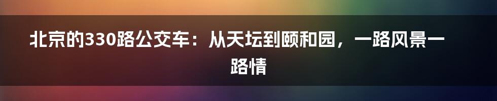 北京的330路公交车：从天坛到颐和园，一路风景一路情