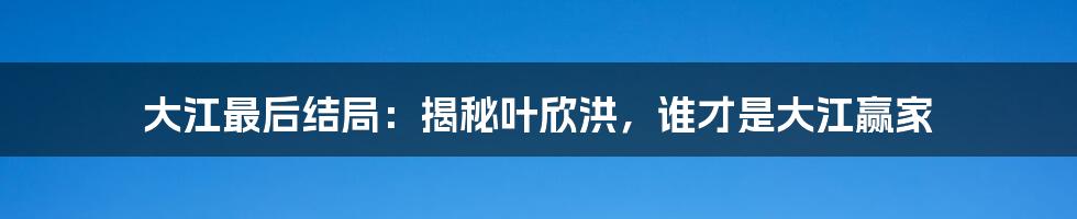 大江最后结局：揭秘叶欣洪，谁才是大江赢家