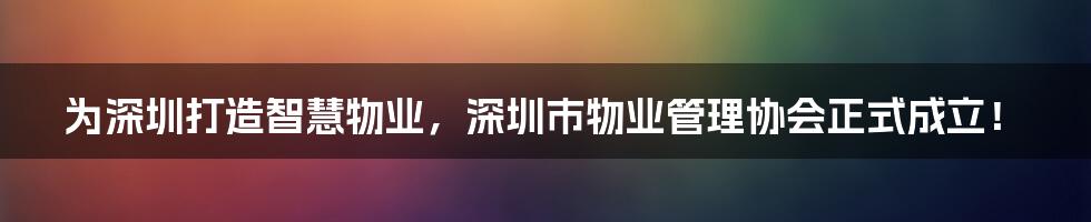 为深圳打造智慧物业，深圳市物业管理协会正式成立！