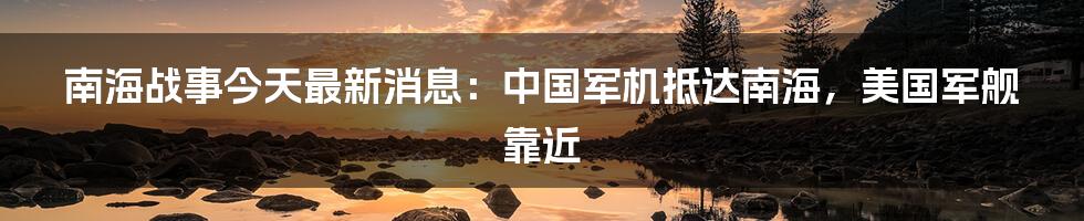 南海战事今天最新消息：中国军机抵达南海，美国军舰靠近