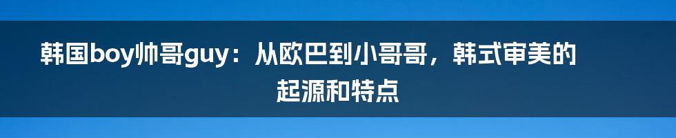 韩国boy帅哥guy：从欧巴到小哥哥，韩式审美的起源和特点