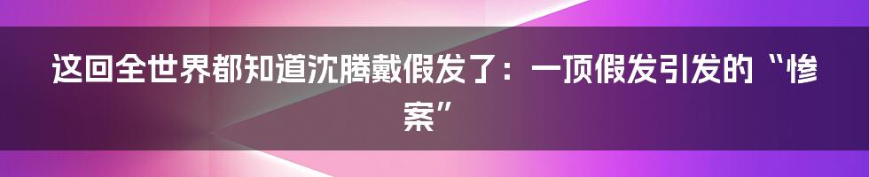 这回全世界都知道沈腾戴假发了：一顶假发引发的“惨案”