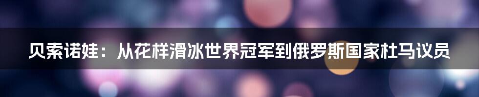 贝索诺娃：从花样滑冰世界冠军到俄罗斯国家杜马议员