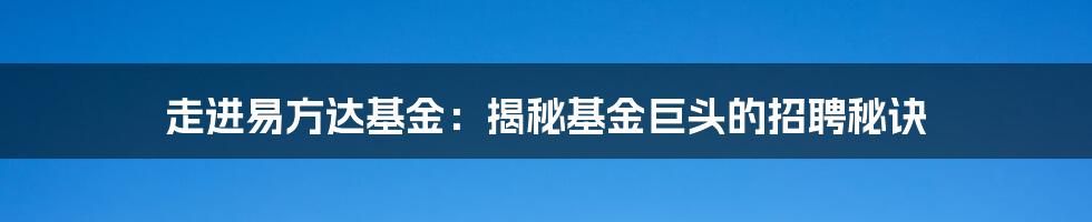 走进易方达基金：揭秘基金巨头的招聘秘诀