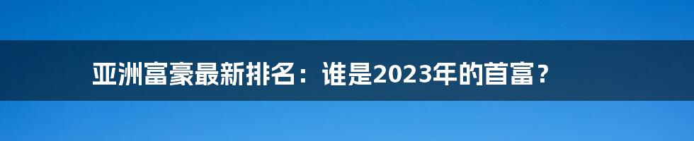 亚洲富豪最新排名：谁是2023年的首富？