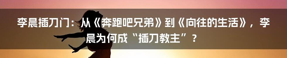 李晨插刀门：从《奔跑吧兄弟》到《向往的生活》，李晨为何成“插刀教主”？