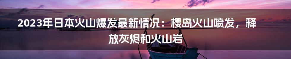 2023年日本火山爆发最新情况：樱岛火山喷发，释放灰烬和火山岩