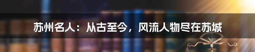 苏州名人：从古至今，风流人物尽在苏城