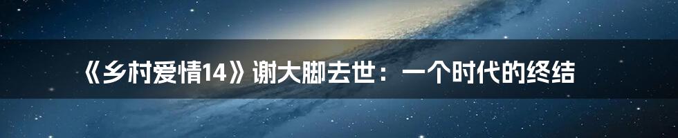 《乡村爱情14》谢大脚去世：一个时代的终结