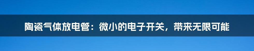 陶瓷气体放电管：微小的电子开关，带来无限可能