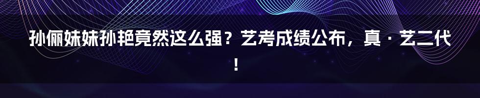 孙俪妹妹孙艳竟然这么强？艺考成绩公布，真·艺二代！