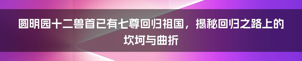 圆明园十二兽首已有七尊回归祖国，揭秘回归之路上的坎坷与曲折