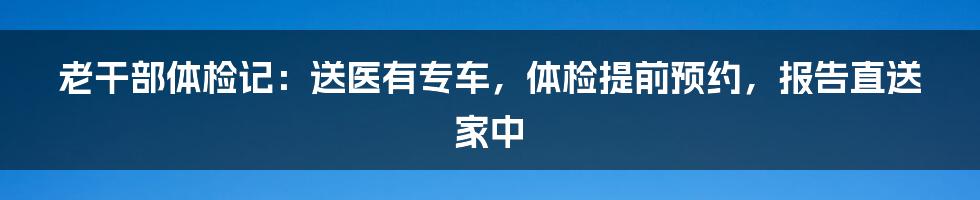 老干部体检记：送医有专车，体检提前预约，报告直送家中