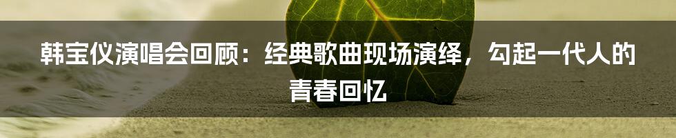 韩宝仪演唱会回顾：经典歌曲现场演绎，勾起一代人的青春回忆