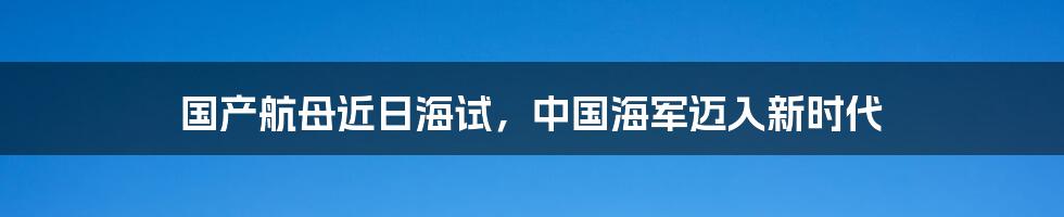 国产航母近日海试，中国海军迈入新时代