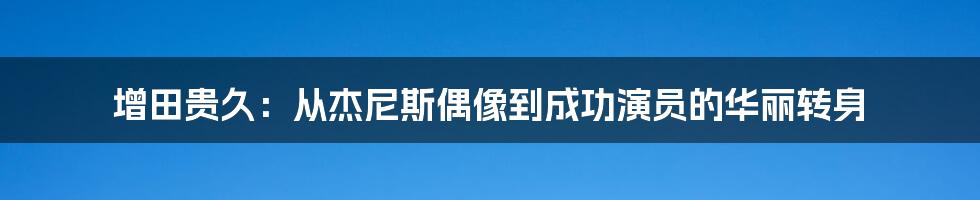 增田贵久：从杰尼斯偶像到成功演员的华丽转身