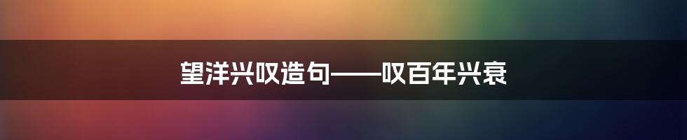 望洋兴叹造句——叹百年兴衰