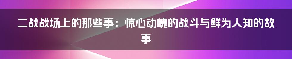 二战战场上的那些事：惊心动魄的战斗与鲜为人知的故事