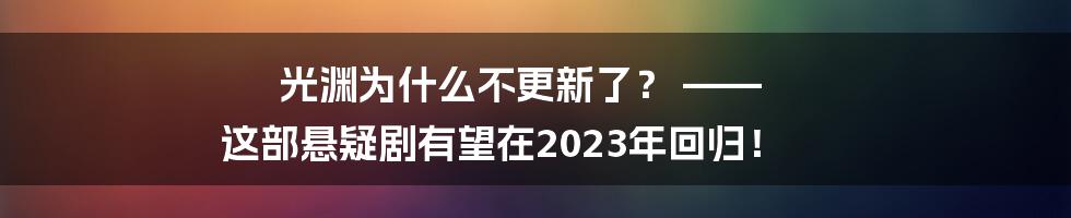 光渊为什么不更新了？ —— 这部悬疑剧有望在2023年回归！