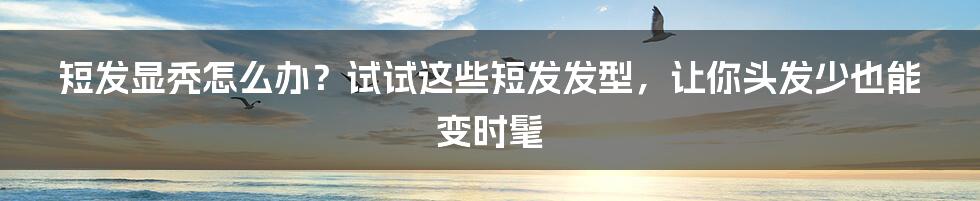 短发显秃怎么办？试试这些短发发型，让你头发少也能变时髦