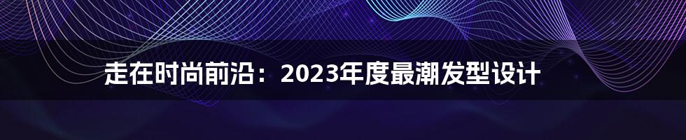 走在时尚前沿：2023年度最潮发型设计