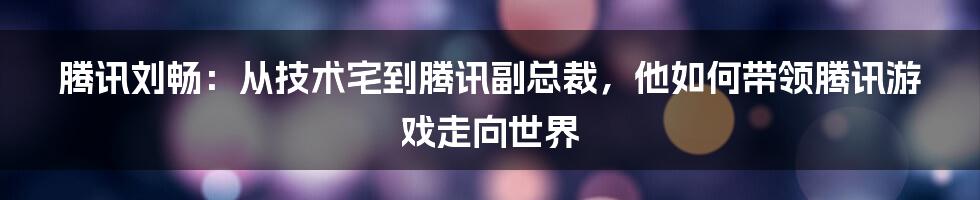 腾讯刘畅：从技术宅到腾讯副总裁，他如何带领腾讯游戏走向世界