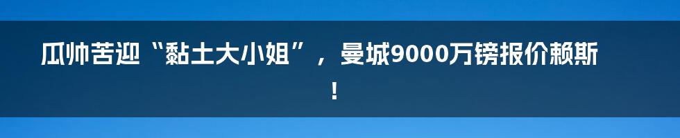 瓜帅苦迎“黏土大小姐”，曼城9000万镑报价赖斯！