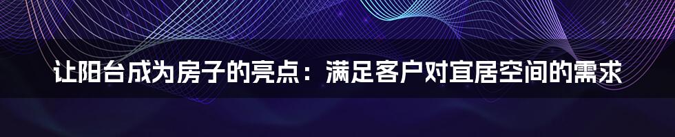 让阳台成为房子的亮点：满足客户对宜居空间的需求