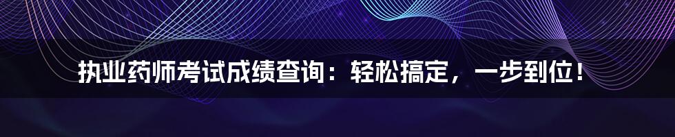 执业药师考试成绩查询：轻松搞定，一步到位！