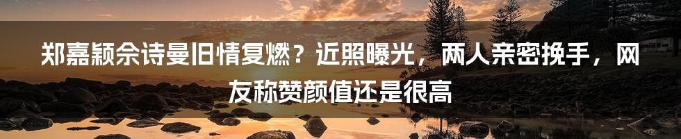 郑嘉颖佘诗曼旧情复燃？近照曝光，两人亲密挽手，网友称赞颜值还是很高