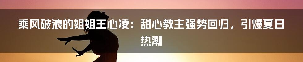 乘风破浪的姐姐王心凌：甜心教主强势回归，引爆夏日热潮