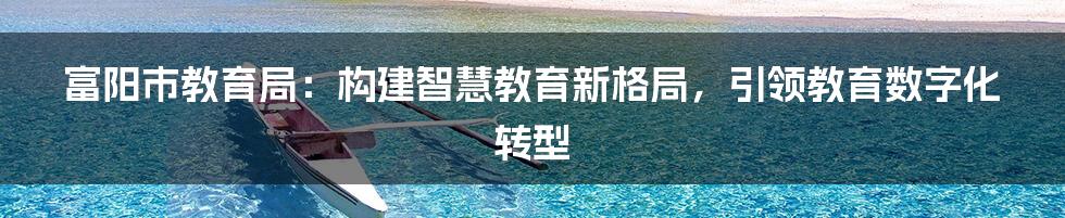 富阳市教育局：构建智慧教育新格局，引领教育数字化转型