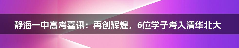 静海一中高考喜讯：再创辉煌，6位学子考入清华北大