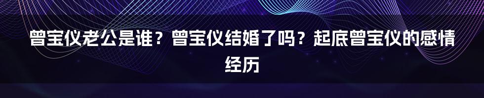 曾宝仪老公是谁？曾宝仪结婚了吗？起底曾宝仪的感情经历