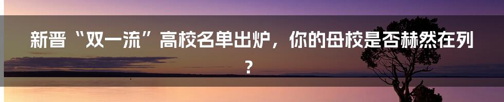 新晋“双一流”高校名单出炉，你的母校是否赫然在列？