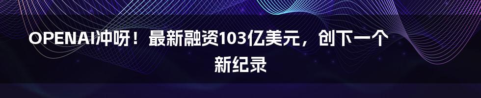 OPENAI冲呀！最新融资103亿美元，创下一个新纪录