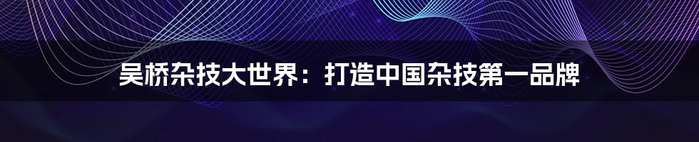 吴桥杂技大世界：打造中国杂技第一品牌