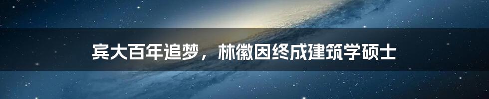 宾大百年追梦，林徽因终成建筑学硕士