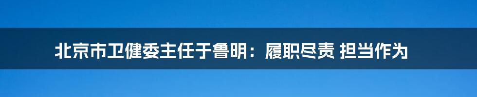 北京市卫健委主任于鲁明：履职尽责 担当作为