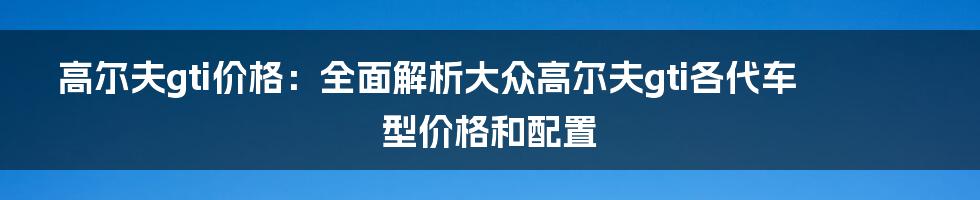 高尔夫gti价格：全面解析大众高尔夫gti各代车型价格和配置