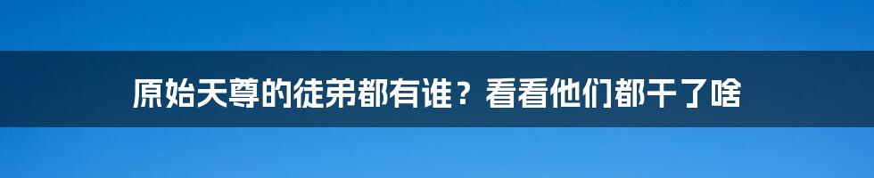 原始天尊的徒弟都有谁？看看他们都干了啥